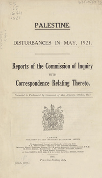 Palestine: Disturbances in May, 1921. Reports of the Commission of Inquiry with correspondence relating thereto ; [Members of the Commission : His Honour Sir Thomas Haycraft, Chief Justice of Palestine, Mr. H. C. Luke, Assistant Governor of Jerusalem, and Mr. Stubbs, of the Legal Department]Disturbances in May, 1921