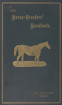 The horse-breeders' handbook: containing a history of the rise and progress of the British stud together with the tabulated pedigrees, and full particulars of thirty-eight of the most famous blood-sires from whom it has had its origin : also introductory comments on the pedigrees and performances of ninety-four of the principal stallions advertised to cover during the seasons 1895-6 etc. embellished with portraits of Stockwell, Bendigo, Cabin boy, Donovan, Kendal, Orme, Ormonde, and St. Simon
